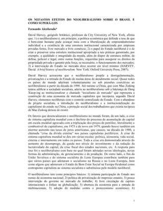 OS NEFASTOS EFEITOS DO NEOLIBERALISMO SOBRE O BRASIL E 
COMO SUPERÁ-LOS 
Fernando Alcoforado* 
David Harvey, geógrafo britânico, professor da City University of New York, afirma 
que; 1) o neoliberalismo é, em princípio, a política econômica que defende a tese de que 
o bem-estar humano pode avançar mais com a liberalização do empreendedorismo 
individual e a existência de uma estrutura institucional caracterizada por empresas 
privadas fortes, livre mercado e livre comércio; 2) o papel do Estado neoliberal é o de 
criar e preservar uma estrutura institucional apropriada a tais práticas garantindo, por 
exemplo, a qualidade e integridade da moeda, além de dispor de estrutura militar, de 
defesa, policial e legal, entre outras funções, requeridas para assegurar os direitos da 
propriedade privada e garantir pela força, se necessário, o funcionamento dos mercados; 
3) a intervenção do Estado no mercado deve ocorrer em nível mínimo (HARVEY, 
David. A brief history of neoliberalism. New York: Oxford University Press, 2007). 
David Harvey acrescenta que o neoliberalismo propõe a desregulamentação, 
privatizações e a retirada do Estado de muitas áreas de atendimento social. Quase todos 
os países do mundo aderiram voluntariamente ou sob pressões coercitivas ao 
neoliberalismo a partir da década de 1990. Até mesmo a China, que com Mao Zedong 
tentou edificar a sociedade socialista, aderiu ao neoliberalismo sob a liderança de Deng 
Xiaop-ing ao institucionalizar o chamado “socialismo de mercado” que representa a 
construção de uma economia de mercado capitalista que incorpora, segundo David 
Harvey, elementos neoliberais com o controle centralizado do Estado. Com o abandono 
do projeto socialista, a introdução do neoliberalismo e a institucionalização do 
capitalismo de estado na China, a proteção social dos trabalhadores que existia na época 
de Mao Zedong deixou de existir. 
Os fatores que desencadearam o neoliberalismo no mundo foram, de um lado, a crise 
do sistema capitalista mundial com o declínio do processo de acumulação do capital 
em escala mundial agravada com a triplicação dos preços de petróleo, literalmente o 
combustível do capitalismo, em 1973 e de novo em 1979, quando houve também um 
enorme aumento nas taxas de juros americanas, que causou, na década de 1980, a 
chamada “crise da dívida externa” nos países capitalistas periféricos. A crise do 
sistema capitalista mundial se deu em várias escalas: política, economia, vida social, 
externa e internamente em todos os países. Toda a crise era demonstrada através do 
aumento do desemprego, da queda nos níveis de investimento e da redução da 
lucratividade do capital, da crise fiscal dos estados nacionais, etc. A resposta para 
isso foi o neoliberalismo com base no qual foram adotadas novas ideologias, novas 
formas de administração, de gerenciamento e de produção. De outro lado, o fim da 
União Soviética e do sistema socialista do Leste Europeu contribuiu também para 
que vários países que adotaram o socialismo na Rússia e no Leste Europeu, bem 
como alguns que adotavam o Estado de Bem Estar Social na Europa Ocidental como 
contraponto capitalista ao sistema socialista o substituísse pelo modelo neoliberal. 
O neoliberalismo tem como princípios básicos: 1) mínima participação do Estado nos 
rumos da economia nacional; 2) política de privatização de empresas estatais; 3) pouca 
intervenção do governo no mercado de trabalho; 4) livre circulação de capitais 
internacionais e ênfase na globalização; 5) abertura da economia para a entrada de 
multinacionais; 5) adoção de medidas contra o protecionismo econômico; 6) 
1 
 