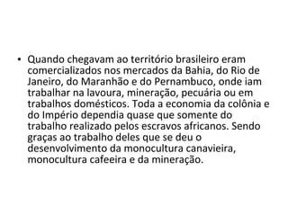 • Quando chegavam ao território brasileiro eram
  comercializados nos mercados da Bahia, do Rio de
  Janeiro, do Maranhão e do Pernambuco, onde iam
  trabalhar na lavoura, mineração, pecuária ou em
  trabalhos domésticos. Toda a economia da colônia e
  do Império dependia quase que somente do
  trabalho realizado pelos escravos africanos. Sendo
  graças ao trabalho deles que se deu o
  desenvolvimento da monocultura canavieira,
  monocultura cafeeira e da mineração.
 