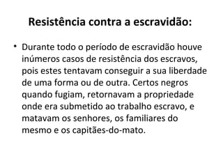Resistência contra a escravidão:
• Durante todo o período de escravidão houve
  inúmeros casos de resistência dos escravos,
  pois estes tentavam conseguir a sua liberdade
  de uma forma ou de outra. Certos negros
  quando fugiam, retornavam a propriedade
  onde era submetido ao trabalho escravo, e
  matavam os senhores, os familiares do
  mesmo e os capitães-do-mato.
 