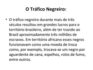 O Tráfico Negreiro:
• O tráfico negreiro durante mais de três
  séculos resultou em grandes lucros para o
  território brasileiro, além de ter trazido ao
  Brasil aproximadamente três milhões de
  escravos. Em território africano esses negros
  funcionavam como uma moeda de troca
  como, por exemplo, trocava-se um negro por
  aguardente de cana, espelhos, rolos de fumo,
  entre outros.
 