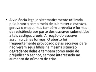 • A violência legal e sistematicamente utilizada
  pelo branco como meio de submeter o escravo,
  gerava o medo, mas também a revolta e formas
  de resistência por parte dos escravos submetidos
  a tais castigos cruéis. A reação do escravo
  assumiu várias formas. O aborto foi
  frequentemente provocado pelas escravas para
  não verem seus filhos na mesma situação
  degradante delas e também como meio de
  prejudicar o senhor, sempre interessado no
  aumento do número de crias.
 