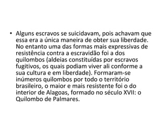 • Alguns escravos se suicidavam, pois achavam que
  essa era a única maneira de obter sua liberdade.
  No entanto uma das formas mais expressivas de
  resistência contra a escravidão foi a dos
  quilombos (aldeias constituídas por escravos
  fugitivos, os quais podiam viver ali conforme a
  sua cultura e em liberdade). Formaram-se
  inúmeros quilombos por todo o território
  brasileiro, o maior e mais resistente foi o do
  interior de Alagoas, formado no século XVII: o
  Quilombo de Palmares.
 