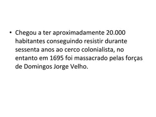 • Chegou a ter aproximadamente 20.000
  habitantes conseguindo resistir durante
  sessenta anos ao cerco colonialista, no
  entanto em 1695 foi massacrado pelas forças
  de Domingos Jorge Velho.
 