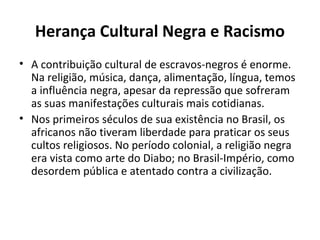 Herança Cultural Negra e Racismo
• A contribuição cultural de escravos-negros é enorme.
  Na religião, música, dança, alimentação, língua, temos
  a influência negra, apesar da repressão que sofreram
  as suas manifestações culturais mais cotidianas.
• Nos primeiros séculos de sua existência no Brasil, os
  africanos não tiveram liberdade para praticar os seus
  cultos religiosos. No período colonial, a religião negra
  era vista como arte do Diabo; no Brasil-Império, como
  desordem pública e atentado contra a civilização.
 
