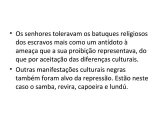 • Os senhores toleravam os batuques religiosos
  dos escravos mais como um antídoto à
  ameaça que a sua proibição representava, do
  que por aceitação das diferenças culturais.
• Outras manifestações culturais negras
  também foram alvo da repressão. Estão neste
  caso o samba, revira, capoeira e lundú.
 