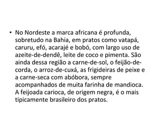 • No Nordeste a marca africana é profunda,
  sobretudo na Bahia, em pratos como vatapá,
  caruru, efó, acarajé e bobó, com largo uso de
  azeite-de-dendê, leite de coco e pimenta. São
  ainda dessa região a carne-de-sol, o feijão-de-
  corda, o arroz-de-cuxá, as frigideiras de peixe e
  a carne-seca com abóbora, sempre
  acompanhados de muita farinha de mandioca.
  A feijoada carioca, de origem negra, é o mais
  tipicamente brasileiro dos pratos.
 