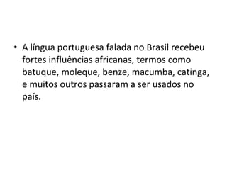• A língua portuguesa falada no Brasil recebeu
  fortes influências africanas, termos como
  batuque, moleque, benze, macumba, catinga,
  e muitos outros passaram a ser usados no
  país.
 
