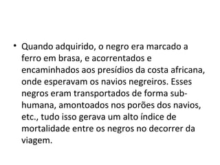 • Quando adquirido, o negro era marcado a
  ferro em brasa, e acorrentados e
  encaminhados aos presídios da costa africana,
  onde esperavam os navios negreiros. Esses
  negros eram transportados de forma sub-
  humana, amontoados nos porões dos navios,
  etc., tudo isso gerava um alto índice de
  mortalidade entre os negros no decorrer da
  viagem.
 