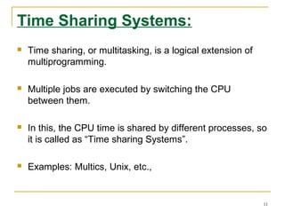 Time Sharing Systems:
 Time sharing, or multitasking, is a logical extension of
multiprogramming.
 Multiple jobs are executed by switching the CPU
between them.
 In this, the CPU time is shared by different processes, so
it is called as “Time sharing Systems”.
 Examples: Multics, Unix, etc.,
11
 