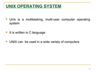 UNIX OPERATING SYSTEM
 Unix is a multitasking, multi-user computer operating
system
 It is written in C language
 UNIX can be used in a wide variety of computers
15
 