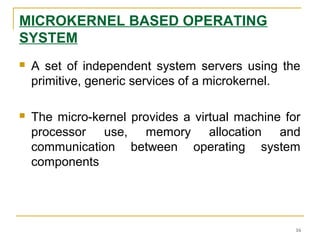 MICROKERNEL BASED OPERATING
SYSTEM
 A set of independent system servers using the
primitive, generic services of a microkernel.
 The micro-kernel provides a virtual machine for
processor use, memory allocation and
communication between operating system
components
16
 