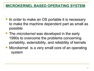 MICROKERNEL BASED OPERATING SYSTEM
 In order to make an OS portable it is necessary
to make the machine dependent part as small as
possible
 The microkernel was developed in the early
1990s to overcome the problems concerning
portability, extensibility, and reliability of kernels
 Microkernel is a very small core of an operating
system
17
 