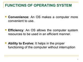FUNCTIONS OF OPERATING SYSTEM
 Convenience: An OS makes a computer more
convenient to use.
 Efficiency: An OS allows the computer system
resources to be used in an efficient manner.
 Ability to Evolve: It helps in the proper
functioning of the computer without interruption
3
 