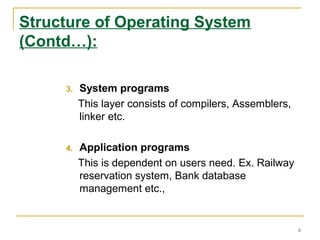 Structure of Operating System
(Contd…):
3. System programs
This layer consists of compilers, Assemblers,
linker etc.
4. Application programs
This is dependent on users need. Ex. Railway
reservation system, Bank database
management etc.,
6
 
