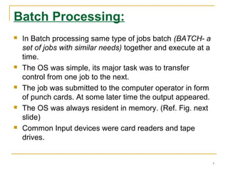 Batch Processing:
 In Batch processing same type of jobs batch (BATCH- a
set of jobs with similar needs) together and execute at a
time.
 The OS was simple, its major task was to transfer
control from one job to the next.
 The job was submitted to the computer operator in form
of punch cards. At some later time the output appeared.
 The OS was always resident in memory. (Ref. Fig. next
slide)
 Common Input devices were card readers and tape
drives.
7
 