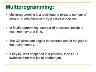 Multiprogramming:
 Multiprogramming is a technique to execute number of
programs simultaneously by a single processor.
 In Multiprogramming, number of processes reside in
main memory at a time.
 The OS picks and begins to executes one of the jobs in
the main memory.
 If any I/O wait happened in a process, then CPU
switches from that job to another job.
9
 