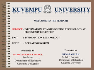 WELCOME TO THE SEMINAR
SUBJECT : INFORMATION COMMUNICATION TECHNOLOGY AT
SECONDARY EDUCATION
UNIT : INFORMATION TECHNOLOGY
TOPIC : OPERATING SYSTEM
Presented BY
DEVARAJU B N
M.Ed. II Semester
Department of Education
Kuvempu University
Presented To
Dr. JAGANNATH K DANGE
Professor
Department of Education
Kuvempu University
 