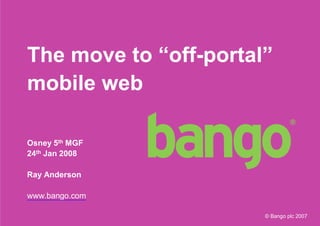 The move to “off-portal”
mobile web

Osney 5th MGF
24th Jan 2008

Ray Anderson

www.bango.com

                       © Bango plc 2007
                                          1
 