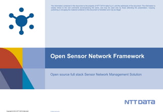 The information contained in this document is the property of NTT DATA Italia S.p.A. and the addressee of the document. The information is 
closely linked to the oral comments accompanying the same, and may be used only by those attending the presentation. Copying, 
publishing or divulging the material contained in this document is forbidden and may be illegal. 
Open Sensor Network Framework 
Open source full stack Sensor Network Management Solution 
Copyright © 2014 NTT DATA Italia SpA CODICE-DATA-P0 
 