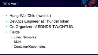 Who Am I
• Hung-Wei Chiu (hwchiu)
• DevOps Engineer at ThunderToken
• Co-Organizer of SDNDS-TW/CNTUG
• Fields
– Linux Netw...