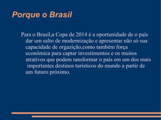 Porque o Brasil

  Para o Brasil,a Copa de 2014 é a oportunidade de o país
    dar um salto de modernização e apresentar não só sua
    capacidade de orgazição,como também força
    econômica para captar investimentos e os muitos
    atrativos que podem tansformar o país em um dos mais
     importantes destinos turísticos do mundo a partir de
    um futuro próximo.
 