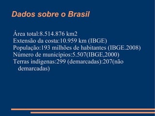 Dados sobre o Brasil

Área total:8.514.876 km2
Extensão da costa:10.959 km (IBGE)
População:193 milhões de habitantes (IBGE.2008)
Número de municípios:5.507(IBGE,2000)
Terras indígenas:299 (demarcadas):207(não
 demarcadas)
 