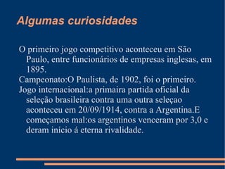 Algumas curiosidades

O primeiro jogo competitivo aconteceu em São
  Paulo, entre funcionários de empresas inglesas, em
  1895.
Campeonato:O Paulista, de 1902, foi o primeiro.
Jogo internacional:a primaira partida oficial da
  seleção brasileira contra uma outra seleçao
  aconteceu em 20/09/1914, contra a Argentina.E
  começamos mal:os argentinos venceram por 3,0 e
  deram início á eterna rivalidade.
 