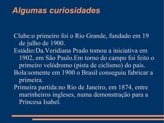 Algumas curiosidades

Clube:o primeiro foi o Rio Grande, fundado em 19
  de julho de 1900.
Estádio:Da.Veridiana Prado tomou a iniciativa em
  1902, em São Paulo.Em torno do campo foi feito o
  primeiro velódromo (pista de ciclismo) do país.
Bola:somente em 1900 o Brasil conseguiu fabricar a
  primeira.
Primeira partida:no Rio de Janeiro, em 1874, entre
  marinheiros ingleses, numa demonstração para a
  Princesa Isabel.
 