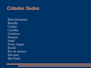 Cidades Sedes

Belo Horizonte
Brasília
Cuiabá
Curitiba
Fortaleza
Manaus
Natal
Porto Alegre
Recife
Rio de Janeiro
Salvador
São Paulo
 