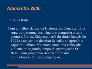 Alemanha 2006

Tetra da Itália

Com a melhor defesa da História das Copas ,a Itália
 superou o trauma dos pênalts e conquista o tetra
 contra a França.Zidane,o herói do título francês de
 1998,se aposentou debaixo de vaias ao agredir o
 zagueiro italiano Materazzi com uma cabeçada
 violenta no segundo tempo da prorrogação.O
 Brasil,com problemas dentro e fora dos
 gramados,faz feio na competição.
 