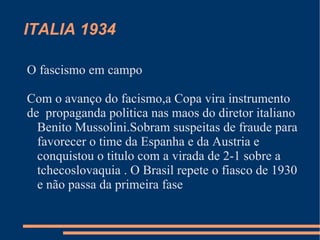 ITALIA 1934

O fascismo em campo

Com o avanço do facismo,a Copa vira instrumento
de propaganda politica nas maos do diretor italiano
  Benito Mussolini.Sobram suspeitas de fraude para
  favorecer o time da Espanha e da Austria e
  conquistou o titulo com a virada de 2-1 sobre a
  tchecoslovaquia . O Brasil repete o fiasco de 1930
  e não passa da primeira fase
 