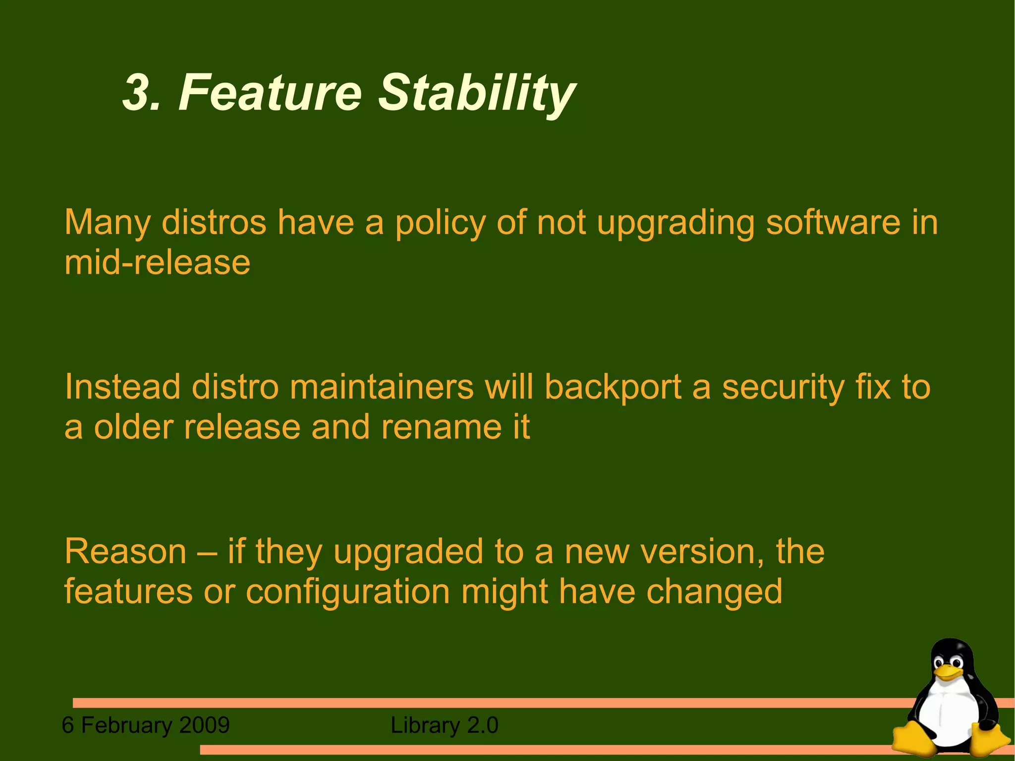 3. Feature Stability Many distros have a policy of not upgrading software in mid-release Instead distro maintainers will backport a security fix to a older release and rename it Reason – if they upgraded to a new version, the features or configuration might have changed 