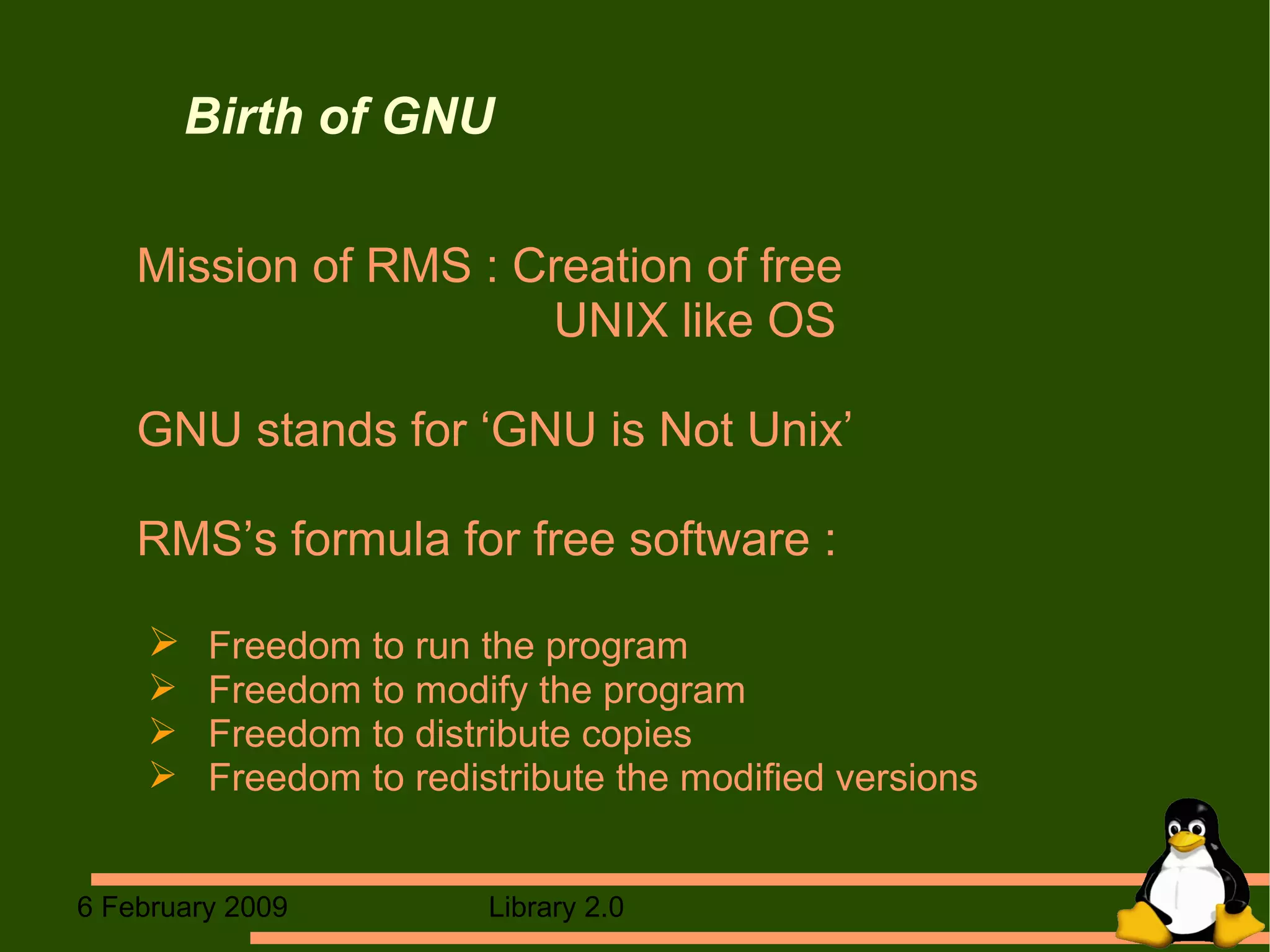 Birth of GNU Mission of RMS : Creation of free  UNIX like OS GNU stands for ‘GNU is Not Unix’ RMS’s formula for free software : Freedom to run the program Freedom to modify the program  Freedom to distribute copies Freedom to redistribute the modified versions  