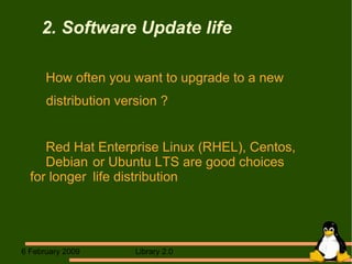 2. Software Update life How often you want to upgrade to a new distribution version ? Red Hat Enterprise Linux (RHEL), Centos,  Debian  or Ubuntu LTS are good choices  for longer  life distribution 