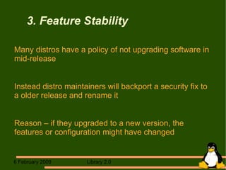 3. Feature Stability Many distros have a policy of not upgrading software in mid-release Instead distro maintainers will backport a security fix to a older release and rename it Reason – if they upgraded to a new version, the features or configuration might have changed 