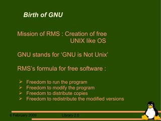 Birth of GNU Mission of RMS : Creation of free  UNIX like OS GNU stands for ‘GNU is Not Unix’ RMS’s formula for free software : Freedom to run the program Freedom to modify the program  Freedom to distribute copies Freedom to redistribute the modified versions  