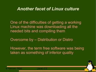Another facet of Linux culture One of the difficulties of getting a working  Linux machine was downloading all the needed bits and compiling them Overcome by – Distribution or Distro However, the term free software was being taken as something of inferior quality 