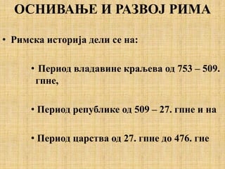 ОСНИВАЊЕ И РАЗВОЈ РИМА
• Римска историја дели се на:
• Период владавине краљева од 753 – 509.
гпне,
• Период републике од 509 – 27. гпне и на
• Период царства од 27. гпне до 476. гне
 