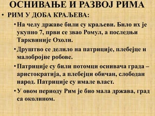 ОСНИВАЊЕ И РАЗВОЈ РИМА
• РИМ У ДОБА КРАЉЕВА:
•На челу државе били су краљеви. Било их је
укупно 7, први се звао Ромул, а последњи
Тарквиније Охоли.
•Друштво се делило на патриције, плебејце и
малобројне робове.
•Патриције су били потомци оснивача градa –
аристократија, а плебејци обичан, слободан
народ. Патриције су имале власт.
•У овом периоду Рим је био мала држава, град
са околином.
 