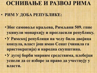ОСНИВАЊЕ И РАЗВОЈ РИМА
• РИМ У ДОБА РЕПУБЛИКЕ:
•Због самовоље краљева, Римљани 509. гпне
укинули монархију и прогласили републику.
•У Римској републици на челу била двојица
конзула, власт још имао Сенат (чинила га
аристократија) и народна скупштина.
•У дугој борби мирним средствима, плебејци
успели да се изборе за право да учествују у
власти.
 