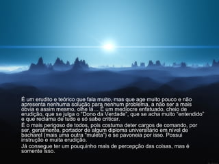 É um erudito e teórico que fala muito, mas que age muito pouco e não apresenta nenhuma solução para nenhum problema, a não ser a mais óbvia e assim mesmo, olhe lá… É um medíocre enfatuado, cheio de erudição, que se julga o “Dono da Verdade”, que se acha muito “entendido” e que reclama de tudo e só sabe criticar. É o mais perigoso de todos, pois costuma deter cargos de comando, por ser, geralmente, portador de algum diploma universitário em nível de bacharel (mais uma outra “muleta”) e se pavoneia por isso. Possui instrução e muita erudição.  Já consegue ter um pouquinho mais de percepção das coisas, mas é somente isso. 