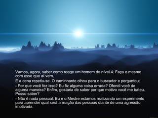 Vamos, agora, saber como reage um homem do nível 4. Faça o mesmo com esse que aí vem.  E a cena repetiu-se. O caminhante olhou para o buscador e perguntou:  - Por que você fez isso? Eu fiz alguma coisa errada? Ofendi você de alguma maneira? Enfim, gostaria de saber por que motivo você me bateu. Posso saber? - Não é nada pessoal. Eu e o Mestre estamos realizando um experimento para aprender qual será a reação das pessoas diante de uma agressão imotivada.  