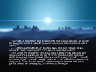 - Pelo visto, já realizaram este experimento com outras pessoas. Já devem ter aprendido muito a respeito de como reagem os seres humanos, não é mesmo?  - É… Estamos aprendendo um bocado. Qual será sua reação? O que pensa de nosso experimento? Tem alguma sugestão melhor?  - Hoje, vocês me ensinaram uma nova lição e estou muito satisfeito com isso e só tenho a agradecer por me haverem escolhido para participar deste seu experimento. Apenas acho que vocês estão correndo o risco de encontrar alguém que não consiga entender o que estão fazendo e revidar à agressão. Mas também se não corrermos algum risco na vida, nada jamais poderá ser conseguido, em termos de evolução.  