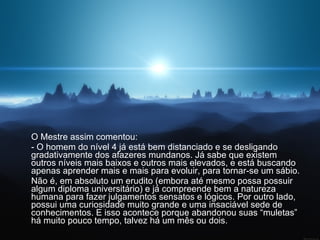 O Mestre assim comentou:  - O homem do nível 4 já está bem distanciado e se desligando gradativamente dos afazeres mundanos. Já sabe que existem outros níveis mais baixos e outros mais elevados, e está buscando apenas aprender mais e mais para evoluir, para tornar-se um sábio.  Não é, em absoluto um erudito (embora até mesmo possa possuir algum diploma universitário) e já compreende bem a natureza humana para fazer julgamentos sensatos e lógicos. Por outro lado, possui uma curiosidade muito grande e uma insaciável sede de conhecimentos. E isso acontece porque abandonou suas “muletas” há muito pouco tempo, talvez há um mês ou dois.  