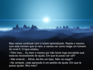 Mas vamos continuar com o nosso aprendizado. Repita o mesmo com este homem que aí vem, e vamos ver como reage um homem do nível 5. O tapa estalou.  - Filho meu… Eu bem o mereci por não haver logo percebido que estavas necessitando de ajuda. Em que te posso ser útil?  - Não entendi… Afinal, dei-lhe um tapa. Não vai reagir?  - Na verdade, cada agressão é um pedido de ajuda. Em que te posso ajudar, filho meu?  