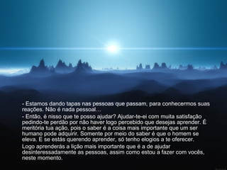 - Estamos dando tapas nas pessoas que passam, para conhecermos suas reações. Não é nada pessoal…  - Então, é nisso que te posso ajudar? Ajudar-te-ei com muita satisfação pedindo-te perdão por não haver logo percebido que desejas aprender. É meritória tua ação, pois o saber é a coisa mais importante que um ser humano pode adquirir. Somente por meio do saber é que o homem se eleva. E se estás querendo aprender, só tenho elogios a te oferecer.  Logo aprenderás a lição mais importante que é a de ajudar desinteressadamente as pessoas, assim como estou a fazer com vocês, neste momento.  