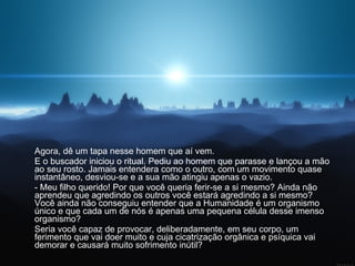Agora, dê um tapa nesse homem que aí vem.  E o buscador iniciou o ritual. Pediu ao homem que parasse e lançou a mão ao seu rosto. Jamais entendera como o outro, com um movimento quase instantâneo, desviou-se e a sua mão atingiu apenas o vazio.  - Meu filho querido! Por que você queria ferir-se a si mesmo? Ainda não aprendeu que agredindo os outros você estará agredindo a si mesmo? Você ainda não conseguiu entender que a Humanidade é um organismo único e que cada um de nós é apenas uma pequena célula desse imenso organismo?  Seria você capaz de provocar, deliberadamente, em seu corpo, um ferimento que vai doer muito e cuja cicatrização orgânica e psíquica vai demorar e causará muito sofrimento inútil?  