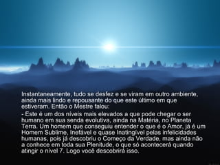 Instantaneamente, tudo se desfez e se viram em outro ambiente, ainda mais lindo e repousante do que este último em que estiveram. Então o Mestre falou:  - Este é um dos níveis mais elevados a que pode chegar o ser humano em sua senda evolutiva, ainda na Matéria, no Planeta Terra. Um homem que conseguiu entender o que é o Amor, já é um Homem Sublime, Inefável e quase Inatingível pelas infelicidades humanas, pois já descobriu o Começo da Verdade, mas ainda não a conhece em toda sua Plenitude, o que só acontecerá quando atingir o nível 7. Logo você descobrirá isso. 