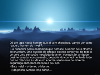 Dê um tapa nesse homem que aí vem chegando. Vamos ver como reage o homem do nível 7.  E o buscador pediu ao homem que parasse. Quando seus olhares se cruzaram, uma espécie de choque elétrico percorreu-lhe todo o corpo e uma sensação mesclada de amor, compaixão, amizade desinteressada, compreensão, de profundo conhecimento de tudo que se relaciona à vida e um enorme sentimento de extrema segurança encheram-lhe todo o seu ser.  - Bata nele! – ordenou o Mestre.  - Não posso, Mestre, não posso…  