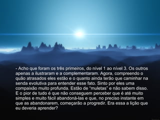 - Acho que foram os três primeiros, do nível 1 ao nível 3. Os outros apenas a ilustraram e a complementaram. Agora, compreendo o quão atrasados eles estão e o quanto ainda terão que caminhar na senda evolutiva para entender esse fato. Sinto por eles uma compaixão muito profunda. Estão de “muletas” e não sabem disso. E o pior de tudo é que não conseguem perceber que é até muito simples e muito fácil abandoná-las e que, no preciso instante em que as abandonarem, começarão a progredir. Era essa a lição que eu deveria aprender?  